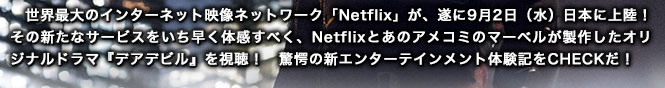 世界最大のインターネット映像ネットワーク「Netflix」が、遂に9月2日（水）日本に上陸！　その新たなサービスをいち早く体感すべく、Netflixとあのアメコミのマーベルが製作したオリジナルドラマ『デアデビル』を視聴！　驚愕の新エンターテインメント体験記をCHECKだ！